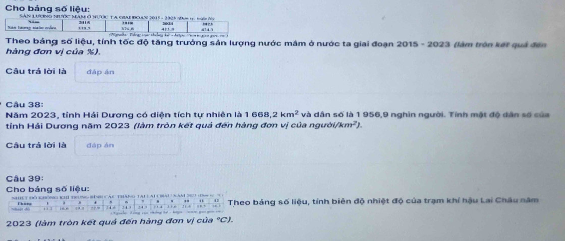 Cho bảng số liệu: 
SÁN LƯợNG NƯỚC MÂM Ô NƯỚC T 
Theo bảng số liệu, tính tốc độ tăng trưởng sản lượng nước mắm ở nước ta giai đoạn 2015 - 2023 (làm tròn kết quả đến 
hàng đơn vị của %). 
Câu trả lời là đáp án 
Câu 38: 
Năm 2023, tỉnh Hải Dương có diện tích tự nhiên là 1 668, 2km^2 và dân số là 1 956, 9 nghìn người. Tính mật độ dân số của 
tỉnh Hải Dương năm 2023 (làm tròn kết quả đến hàng đơn vị của người) /km^2). 
Câu trả lời là đáp án 
Câu 39: 
Cho bảng số liệu: 
bảng số liệu, tính biên độ nhiệt độ của trạm khí hậu Lai Châu năm
2023 (làm tròn kết quả đến hàng đơn vị của °C).