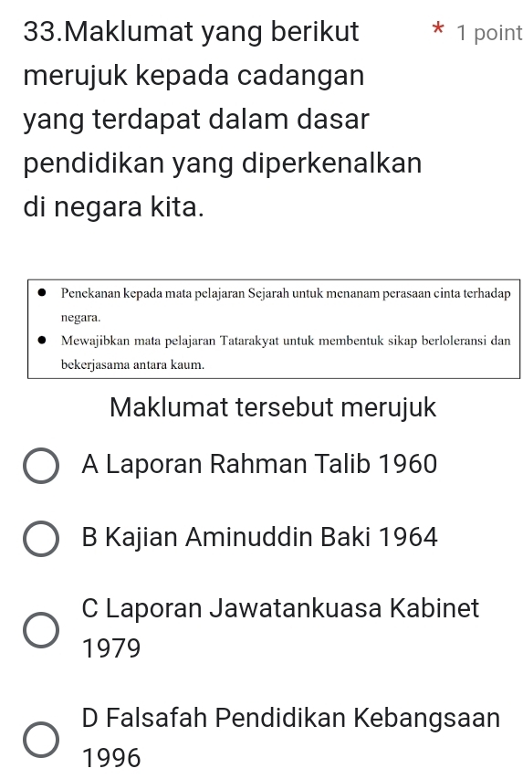 Maklumat yang berikut 1 point
merujuk kepada cadangan
yang terdapat dalam dasar
pendidikan yang diperkenalkan
di negara kita.
Penekanan kepada mata pelajaran Sejarah untuk menanam perasaan cinta terhadap
negara.
Mewajibkan mata pelajaran Tatarakyat untuk membentuk sikap berloleransi dan
bekerjasama antara kaum.
Maklumat tersebut merujuk
A Laporan Rahman Talib 1960
B Kajian Aminuddin Baki 1964
C Laporan Jawatankuasa Kabinet
1979
D Falsafah Pendidikan Kebangsaan
1996