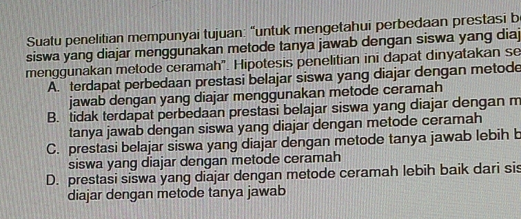 Suatu penelitian mempunyai tujuan: “untuk mengetahui perbedaan prestasi b
siswa yang diajar menggunakan metode tanya jawab dengan siswa yang diaj
menggunakan metode ceramah". Hipotesis penelitian ini dapat dinyatakan se
A. terdapat perbedaan prestasi belajar siswa yang diajar dengan metode
jawab dengan yang diajar menggunakan metode ceramah
B. tidak terdapat perbedaan prestasi belajar siswa yang diajar dengan m
tanya jawab dengan siswa yang diajar dengan metode ceramah
C. prestasi belajar siswa yang diajar dengan metode tanya jawab lebih b
siswa yang diajar dengan metode ceramah
D. prestasi siswa yang diajar dengan metode ceramah lebih baik dari sis
diajar dengan metode tanya jawab