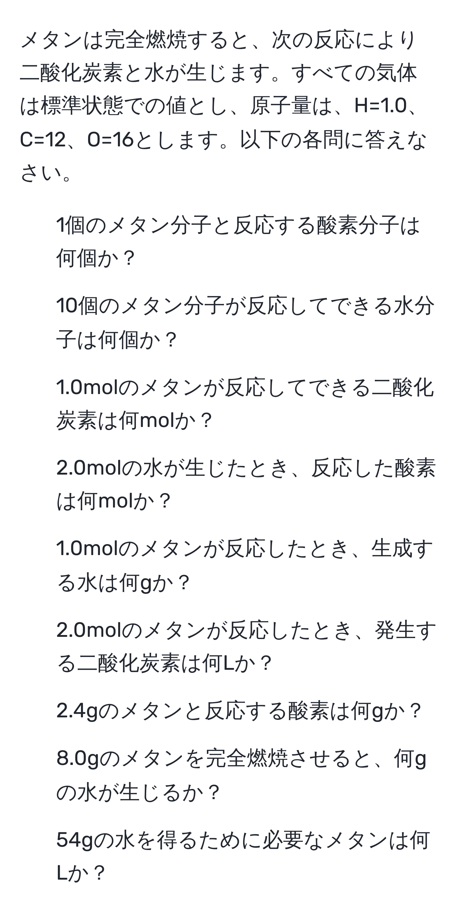 メタンは完全燃焼すると、次の反応により二酸化炭素と水が生じます。すべての気体は標準状態での値とし、原子量は、H=1.0、C=12、O=16とします。以下の各問に答えなさい。
1. 1個のメタン分子と反応する酸素分子は何個か？
2. 10個のメタン分子が反応してできる水分子は何個か？
3. 1.0molのメタンが反応してできる二酸化炭素は何molか？
4. 2.0molの水が生じたとき、反応した酸素は何molか？
5. 1.0molのメタンが反応したとき、生成する水は何gか？
6. 2.0molのメタンが反応したとき、発生する二酸化炭素は何Lか？
7. 2.4gのメタンと反応する酸素は何gか？
8. 8.0gのメタンを完全燃焼させると、何gの水が生じるか？
9. 54gの水を得るために必要なメタンは何Lか？