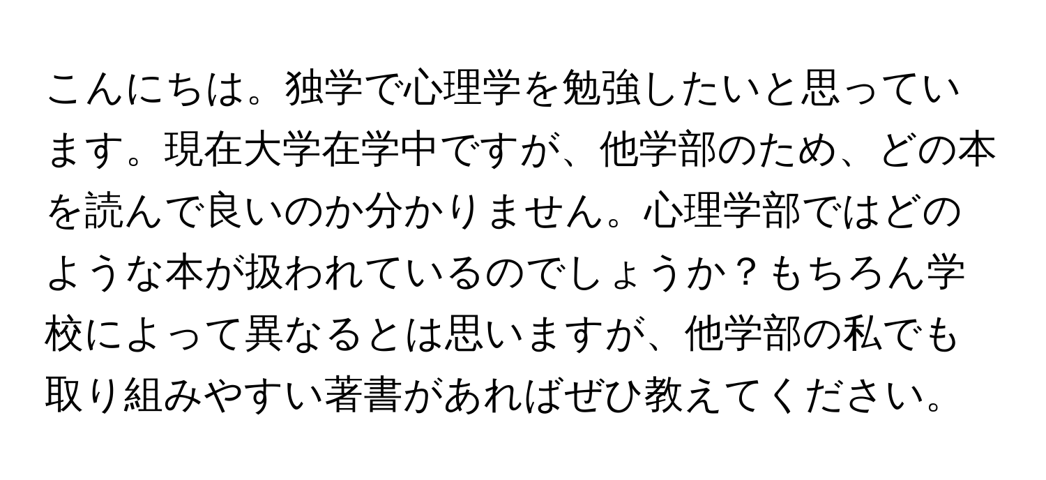 こんにちは。独学で心理学を勉強したいと思っています。現在大学在学中ですが、他学部のため、どの本を読んで良いのか分かりません。心理学部ではどのような本が扱われているのでしょうか？もちろん学校によって異なるとは思いますが、他学部の私でも取り組みやすい著書があればぜひ教えてください。