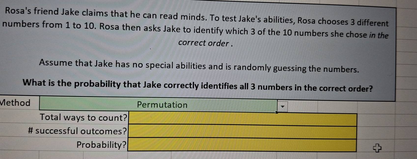 Rosa's friend Jake claims that he can read minds. To test Jake's abilities, Rosa chooses 3 different 
numbers from 1 to 10. Rosa then asks Jake to identify which 3 of the 10 numbers she chose in the 
correct order . 
Assume that Jake has no special abilities and is randomly guessing the numbers. 
What is the probability that Jake correctly identifies all 3 numbers in the correct order? 
M