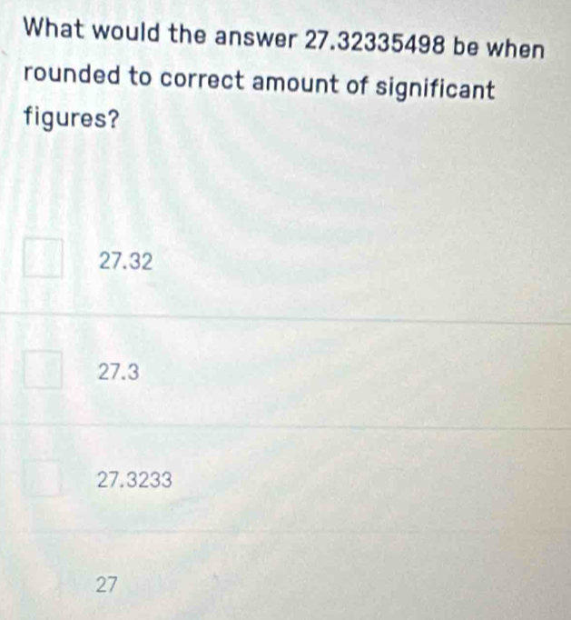 What would the answer 27.32335498 be when
rounded to correct amount of significant
figures?
27.32
27.3
27.3233
27