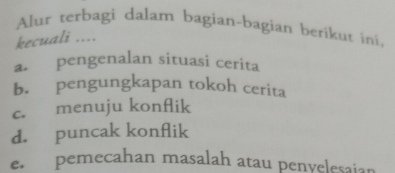 Alur terbagi dalam bagian-bagian berikut ini,
kecuali ....
a. pengenalan situasi cerita
b. pengungkapan tokoh cerita
c. menuju konflik
d. puncak konflik
e. pemecahan masalah atau penvelesaion