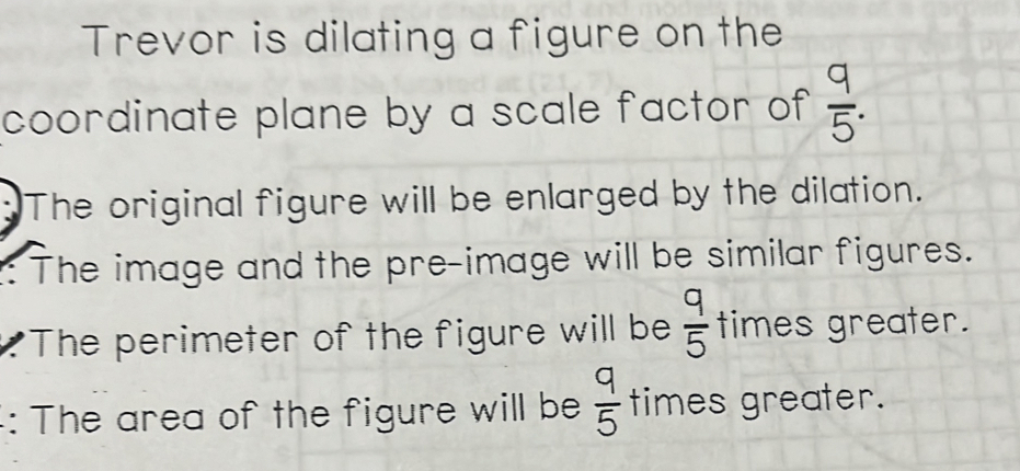 Trevor is dilating a figure on the 
coordinate plane by a scale factor of  9/5 . 
The original figure will be enlarged by the dilation. 
: The image and the pre-image will be similar figures. 
The perimeter of the figure will be  q/5  times greater. 
: The area of the figure will be  q/5  times greater.