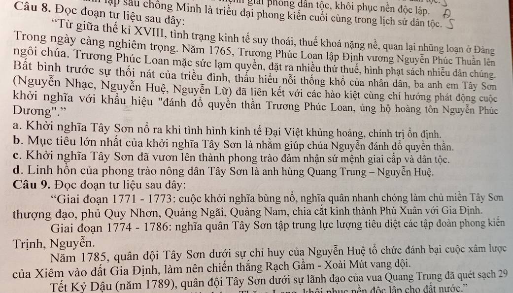 gh giải phong dân tộc, khôi phục nền độc lập.
Câu 8. Đọc đoạn tư liệu sau đây:
T lập sâu chông Minh là triều đại phong kiến cuối cùng trong lịch sử dân tộc.
*Từ giữa thế kỉ XVIII, tỉnh trạng kinh tế suy thoái, thuế khoá nặng nề, quan lại những loạn ở Đảng
Trong ngày càng nghiêm trọng. Năm 1765, Trương Phúc Loan lập Định vương Nguyễn Phúc Thuần lên
ngôi chúa. Trương Phúc Loan mặc sức lạm quyền, đặt ra nhiều thứ thuế, hình phạt sách nhiễu dân chúng.
Bất bình trước sự thối nát của triều đình, thấu hiều nỗi thống khổ của nhân dân, ba anh em Tây Sơn
(Nguyễn Nhạc, Nguyễn Huệ, Nguyễn Lữ) đã liên kết với các hào kiệt cùng chí hướng phát động cuộc
khởi nghĩa với khẩu hiệu "đánh đổ quyễn thần Trương Phúc Loan, ủng hộ hoàng tôn Nguyễn Phúc
Dương".”
a. Khởi nghĩa Tây Sơn nổ ra khi tình hình kinh tế Đại Việt khủng hoảng, chính trị ồn định.
b. Mục tiêu lớn nhất của khởi nghĩa Tây Sơn là nhằm giúp chúa Nguyễn đánh đồ quyền thần.
c. Khởi nghĩa Tây Sơn đã vươn lên thành phong trào đảm nhận sứ mệnh giai cấp và dân tộc.
d. Linh hồn của phong trào nông dân Tây Sơn là anh hùng Quang Trung - Nguyễn Huệ.
Câu 9. Đọc đoạn tư liệu sau đây:
“Giai đoạn 1771 - 1773: cuộc khởi nghĩa bùng nổ, nghĩa quân nhanh chóng làm chủ miền Tây Sơn
thượng đạo, phủ Quy Nhơn, Quảng Ngãi, Quảng Nam, chia cắt kinh thành Phú Xuân với Gia Định.
Giai đoạn 1774 - 1786: nghĩa quân Tây Sơn tập trung lực lượng tiêu diệt các tập đoàn phong kiến
Trịnh, Nguyễn.
Năm 1785, quân đội Tây Sơn dưới sự chỉ huy của Nguyễn Huệ tổ chức đánh bại cuộc xâm lược
của Xiêm vào đất Gia Định, làm nên chiến thắng Rạch Gầm - Xoài Mút vang dội.
Tết Kỷ Dậu (năm 1789), quân đội Tây Sơn dưới sự lãnh đạo của vua Quang Trung đã quét sạch 29
ai nhục nền độc lâp cho đất nước.''