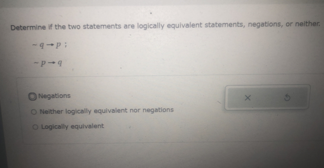 Determine if the two statements are logically equivalent statements, negations, or neither.
sim qto p;
sim pto q
Negations ×
Neither logically equivalent nor negations
Logically equivalent