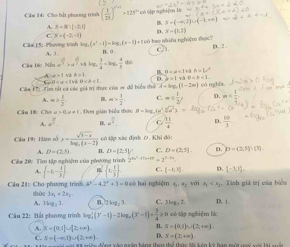 Cho bất phương trình ( 1/25 )^x^2+2>125^(2x)co tập nghiệm là:
A. S=Rvee  -2;1
B. S=(-∈fty ;2)∪ (-1;+∈fty )
D. S=(1;2)
C. S=(-2;-1)
Câu 15: Phương trình log _3(x^2-1)=log _3(x-1)+1 có bao nhiêu nghiệm thực?
A. 3 . B. 0 . C,1. D. 2 .
Câu 16: Nếu a^(frac sqrt(3))3>a^(frac sqrt(2))2 và o y_b  3/4  thì:
A. a>1 và b>1. B. 0 và b>1
C 0 và 0
D. a>1 và 0
Câu 17: Tìm tất cả các giá trị thực của m để biểu thử overline A=log _5(1-2m) có nghĩa.
C.
A. m≥  1/2 . m> 1/2 . m≤  1/2 j
B.
D. m
Câu 18: Cho a>0,a!= 1. Đơn giản biểu thức B=log _a(a^2.sqrt[4](a^3)).
A. a^(frac 10)3. a^(frac 11)4.  11/4 .  10/3 .
B.
C.
D.
Câu 19: Hàm số y=frac sqrt(5-x)log _2(x-2) có tập xác định D. Khi đó:
A. D=(2;5). B. D=[2;5] C. D=(2;5]. D. D=(2;5]vee  3 .
Câu 20: Tìm tập nghiệm của phương trình 2^(9x^2)-17x+10=2^(7-5x).
A.  -1;- 1/3  . B.  1; 1/3  . C.  -1;3 . D.  -3;1 .
Câu 21: Cho phương trình 4^x-4.2^x+3=0 có hai nghiệm x_1,x_2 với x_1 . Tính giá trị của biểu
thức 3x_1+2x_2.
A. 3log _23. B. 2log _23. C. 3log _32. D. 1.
Câu 22: Bất phương trình log _4^(2(3^x)-1)-2log _4(3^x-1)+ 3/4 ≥ 0 có tập nghiệm là:
B.
A. S=(0;1]∪ [2;+∈fty ). S=(0;1)∪ (2;+∈fty ).
C. S=(-∈fty ;1)∪ (2;+∈fty ).
D. S=(2;+∈fty ).
gửi 88 triệu đồng vào ngân hàng theo thể thức lãi kép kỳ hạn một quý với lãi suất