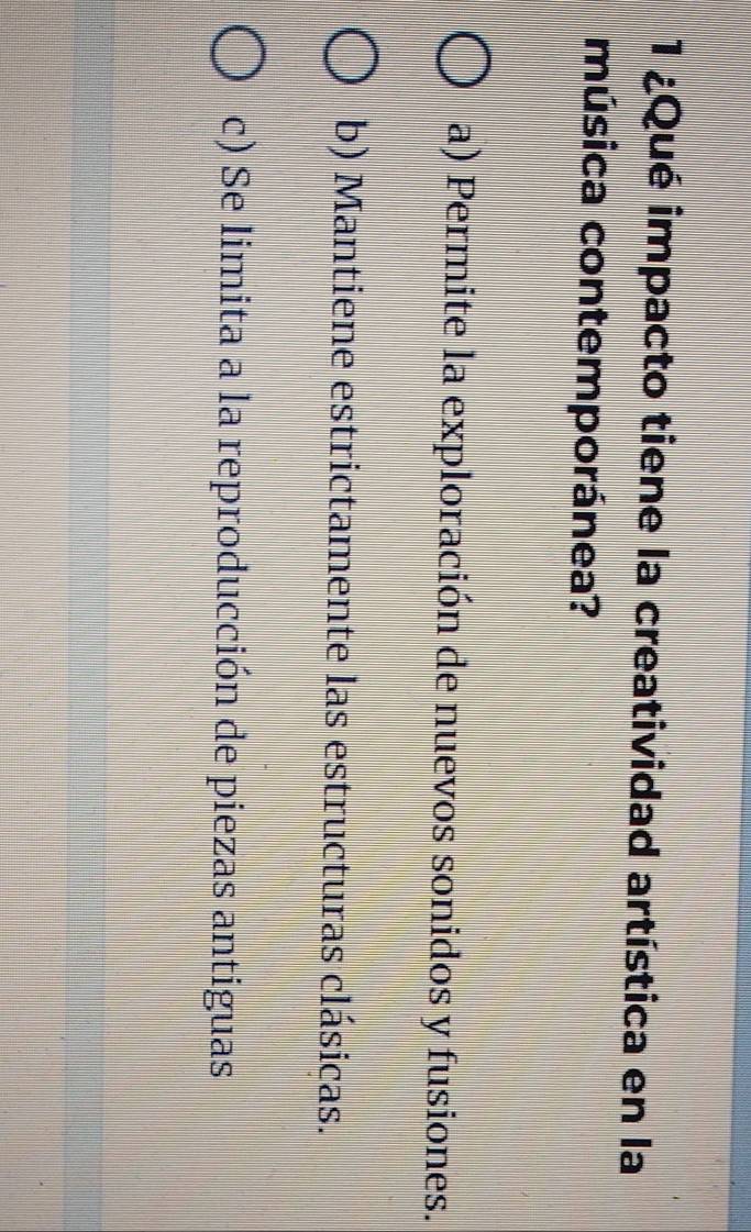 1 ¿Qué impacto tiene la creatividad artística en la
música contemporánea?
a) Permite la exploración de nuevos sonidos y fusiones.
b) Mantiene estrictamente las estructuras clásicas.
c) Se limita a la reproducción de piezas antiguas