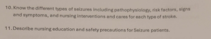 Know the different types of seizures including pathophysiology, risk factors, signs 
and symptoms, and nursing interventions and cares for each type of stroke. 
11. Describe nursing education and safety precautions for Seizure patients.