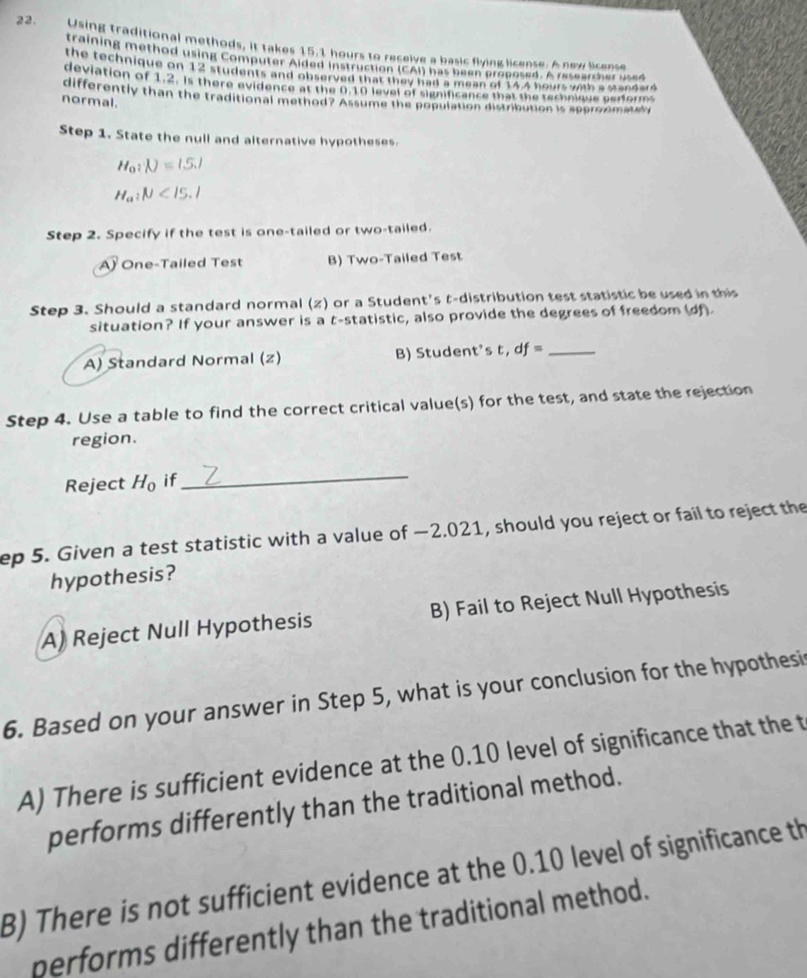 Using traditional methods, it takes 15.1 hours to receive a basic flying license. A new license
training method using Computer Aided instruction (CAI) has been proposed. A researsher used
the technique on 12 students and observed that they had a mean of 14.4 hours with a standard 
deviation of 1.2. Is there evidence at the 0.10 level of significance that the technique aerforms
differently than the traditional method? Assume the population distribution is approxmatel
normal.
Step 1. State the null and alternative hypotheses.
H_0:N=1.5.1
H_a:mu <15.1
Step 2. Specify if the test is one-tailed or two-tailed.
A One-Tailed Test B) Two-Tailed Test
Step 3. Should a standard normal (z) or a Student's t-distribution test statistic be used in this
situation? If your answer is a t -statistic, also provide the degrees of freedom (df).
A) Standard Normal (z) B) Student's t, df= _
Step 4. Use a table to find the correct critical value(s) for the test, and state the rejection
region.
Reject H_0 if_
ep 5. Given a test statistic with a value of −2.021, should you reject or fail to reject the
hypothesis?
A) Reject Null Hypothesis B) Fail to Reject Null Hypothesis
6. Based on your answer in Step 5, what is your conclusion for the hypothesi
A) There is sufficient evidence at the 0.10 level of significance that the t
performs differently than the traditional method.
B) There is not sufficient evidence at the 0.10 level of significance th
performs differently than the traditional method.