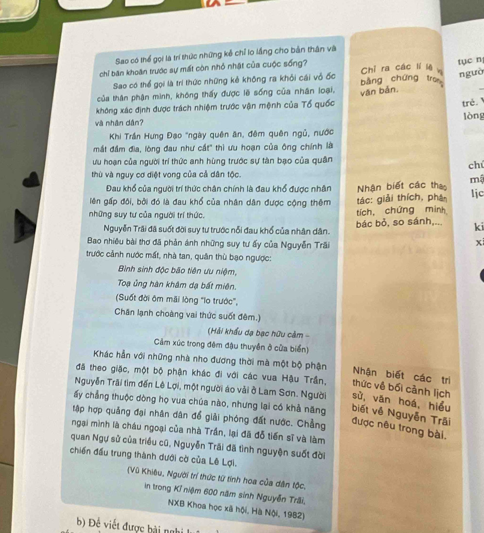 Sao có thể gọi là trí thức những kẻ chỉ lo lầng cho bản thân và
tục n
chỉ băn khoăn trước sự mất còn nhỏ nhật của cuộc sống? Chỉ ra các lí lè w ngườ
Sao có thể gọi là trí thức những kẻ không ra khỏi cái vỏ ốc bàng chứng trong
của thân phận mình, không thấy được lẽ sống của nhân loại, văn bản,
_
không xác định được trách nhiệm trước vận mệnh của Tổ quốc
trẻ.
lòng
và nhân dân?
Khi Trần Hưng Đạo "ngày quên ăn, đêm quên ngủ, nước
mắt đầm đìa, lòng đau như cắt' thì ưu hoạn của ông chính là
ưu hoạn của người trí thức anh hùng trước sự tàn bạo của quân
chú
thù và nguy cơ diệt vong của cả dân tộc.
mậ
Đau khổ của người trí thức chân chính là đau khổ được nhân Nhận biết các thao
lên gấp đôi, bởi đó là đau khổ của nhân dân được cộng thêm tác: giải thích, phân ljc
những suy tư của người trí thức. tích, chứng minh
Nguyễn Trãi đã suốt đời suy tư trước nổi đau khổ của nhân dân. bác bỏ, so sánh,... ki
Bao nhiêu bài thơ đã phản ánh những suy tư ấy của Nguyễn Trãi
xi
trước cảnh nước mất, nhà tan, quân thù bạo ngược:
Bình sinh độc bão tiên ưu niệm,
Toạ ủng hàn khâm dạ bất miên.
(Suốt đời ôm mãi lòng “lo trước”,
Chăn lạnh choàng vai thức suốt đêm.)
(Hải khẩu dạ bạc hữu cảm -
Cảm xúc trong đêm đậu thuyên ở cửa biển)
Khác hẳn với những nhà nho đương thời mà một bộ phận Nhận biết các tri
đã theo giặc, một bộ phận khác đi với các vua Hậu Trần, thức về bối cảnh lịch
Nguyễn Trãi tìm đến Lê Lợi, một người áo vải ở Lam Sơn. Người sử, vǎn hoá, hiểu
ấy chẳng thuộc dòng họ vua chúa nào, nhưng lại có khả năng biết về Nguyễn Trãi
tập hợp quảng đại nhân dân để giải phóng đất nước. Chẳng
được nêu trong bài.
ngại mình là cháu ngoại của nhà Trần, lại đã đỗ tiến sĩ và làm
quan Ngự sử của triều cũ, Nguyễn Trãi đã tình nguyện suốt đời
chiến đấu trung thành dưới cờ của Lê Lợi.
(Vũ Khiêu, Người trí thức từ tính hoa của dân tộc,
in trong Kỉ niệm 600 năm sinh Nguyễn Trãi,
NXB Khoa học xã hội, Hà Nội, 1982)
b) Đề viết được bài nghi
