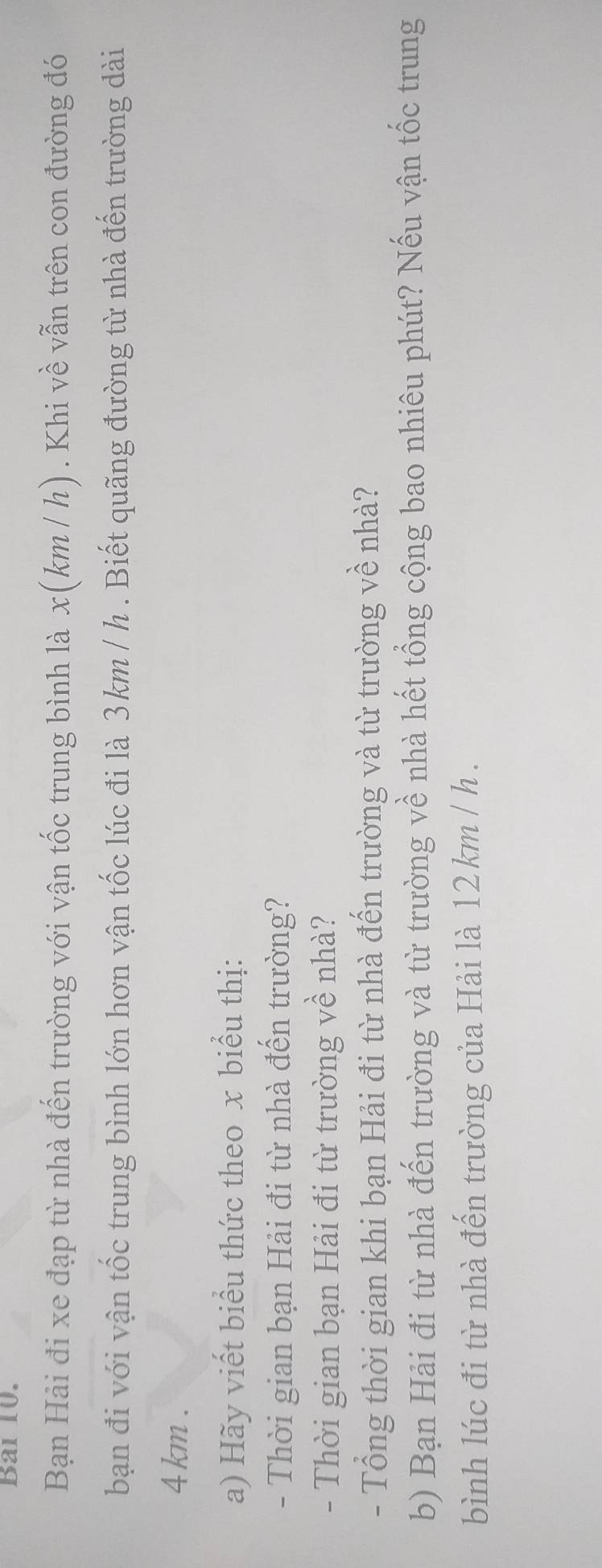 Bai 10. 
Bạn Hải đi xe đạp từ nhà đến trường với vận tốc trung bình là x(km / h) . Khi về vẫn trên con đường đó 
bạn đi với vận tốc trung bình lớn hơn vận tốc lúc đi là 3km / h. Biết quãng đường từ nhà đến trường dài
4 km. 
a) Hãy viết biểu thức theo x biểu thị: 
- Thời gian bạn Hải đi từ nhà đến trường? 
- Thời gian bạn Hải đi từ trường về nhà? 
- Tổng thời gian khi bạn Hải đi từ nhà đến trường và từ trường về nhà? 
b) Bạn Hải đi từ nhà đến trường và từ trường về nhà hết tổng cộng bao nhiêu phút? Nếu vận tốc trung 
bình lúc đi từ nhà đến trường của Hải là 12 km / h.