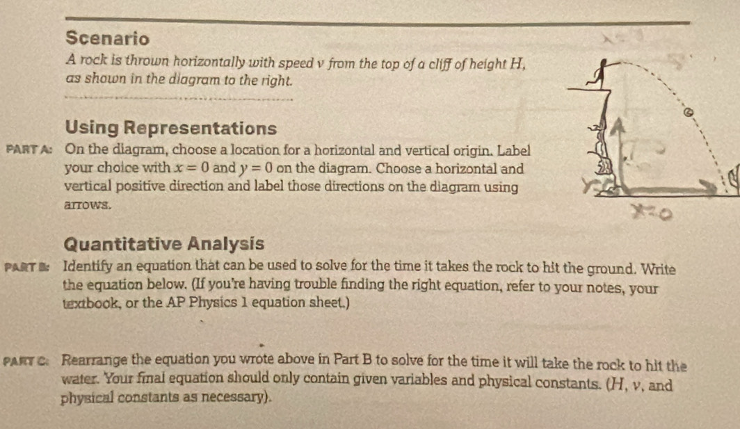 Scenario 
A rock is thrown horizontally with speed v from the top of a cliff of height H, 
_ 
as shown in the diagram to the right. 
Using Representations 
PART A: On the diagram, choose a location for a horizontal and vertical origin. Label 
your choice with x=0 and y=0 on the diagram. Choose a horizontal and 
vertical positive direction and label those directions on the diagram using 
arrows. 
Quantitative Analysis 
PRT Identify an equation that can be used to solve for the time it takes the rock to hit the ground. Write 
the equation below. (If you’re having trouble finding the right equation, refer to your notes, your 
textbook, or the AP Physics 1 equation sheet.) 
PAr c. Rearrange the equation you wrote above in Part B to solve for the time it will take the rock to hit the 
water. Your final equation should only contain given variables and physical constants. (H, v, and 
physical constants as necessary).