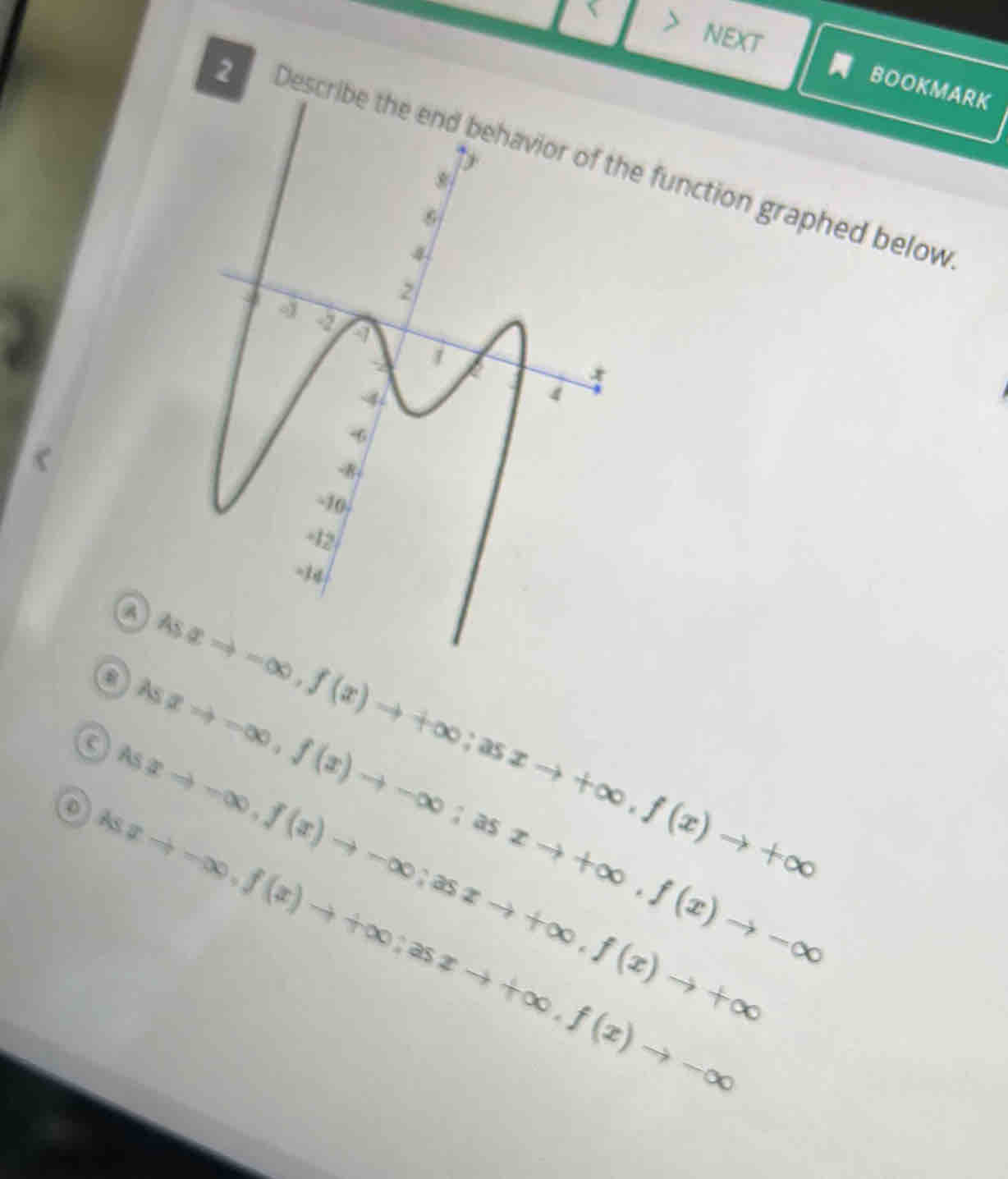 NEXT 
BOOKMARK 
2 Describe the end behavior of the function graphed below 
Asa 
③As Rightarrow -∈fty , f(x)to +∈fty; asxto +∈fty , f(x)to +∈fty
xto -∈fty , f(x)to -∈fty; asxto +∈fty , f(x)to -∈fty
a Asxto -∈fty , f(x)to -∈fty; asxto +∈fty , f(x)to +∈fty
Asxto -∈fty , f(x)to +∈fty; asxto +∈fty , f(x)to -∈fty