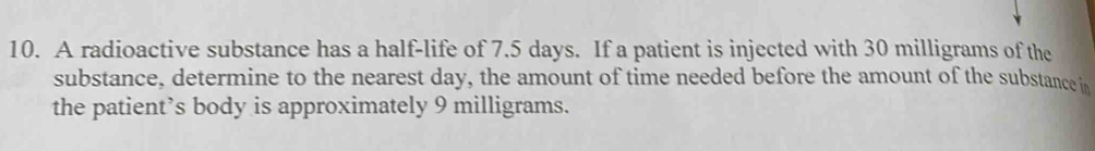 A radioactive substance has a half-life of 7.5 days. If a patient is injected with 30 milligrams of the 
substance, determine to the nearest day, the amount of time needed before the amount of the substance in 
the patient’s body is approximately 9 milligrams.