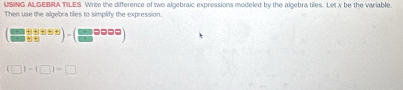 USING ALGEBRA TILES Write the difference of two algebraic expressions modeled by the algebra tiles. Let x be the variable. 
Then use the algebra tiles to simplify the expression.
( ((□ +□ +□ ))/(□ +□ ) )-( □ /□  □ □ □ )
(□ )-(□ )=□