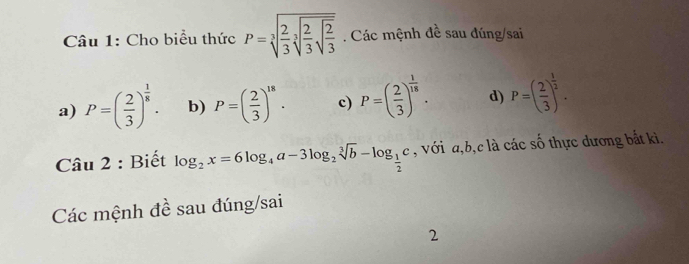 Cho biểu thức P=sqrt[3](frac 2)3sqrt[3](frac 2)3sqrt(frac 2)3. Các mệnh đề sau đúng/sai
a) P=( 2/3 )^ 1/8 . b) P=( 2/3 )^18. c) P=( 2/3 )^ 1/18 . d) P=( 2/3 )^ 1/2 . 
Câu 2 : Biết log _2x=6log _4a-3log _2sqrt[3](b)-log _ 1/2 c , với a, b, c là các số thực dương bắt ki.
Các mệnh đề sau đúng/sai
2