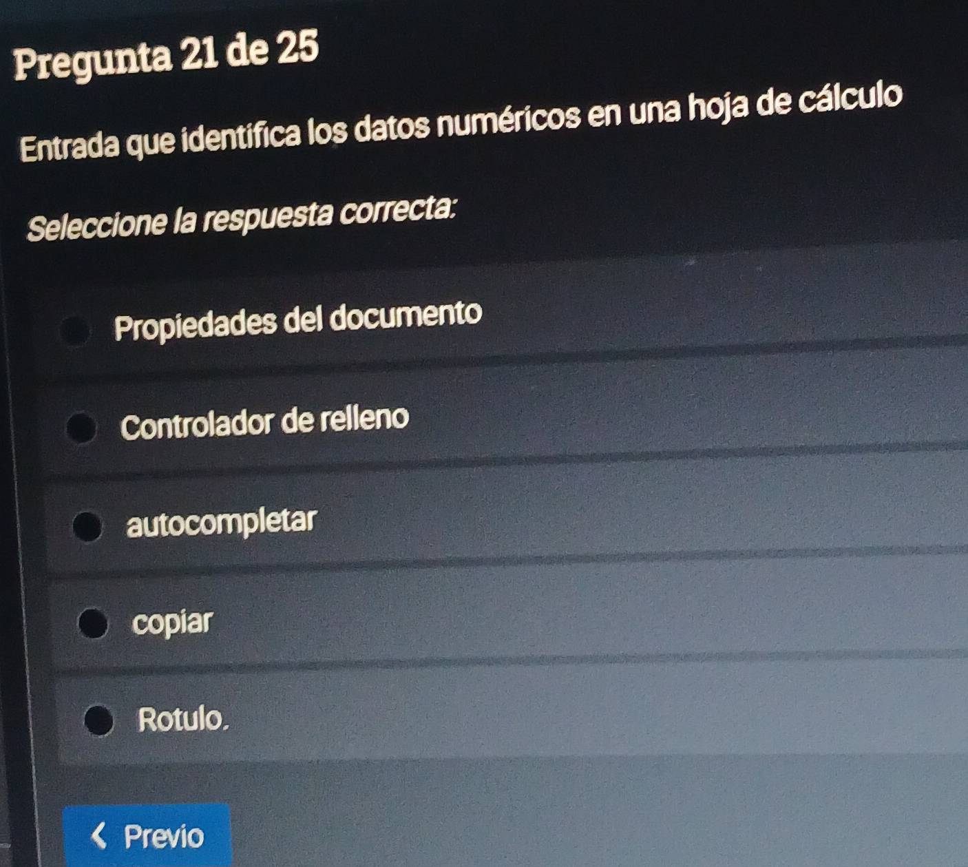 Pregunta 21 de 25
Entrada que identifica los datos numéricos en una hoja de cálculo
Seleccione la respuesta correcta:
Propiedades del documento
Controlador de relleno
autocompletar
copiar
Rotulo,
Previo