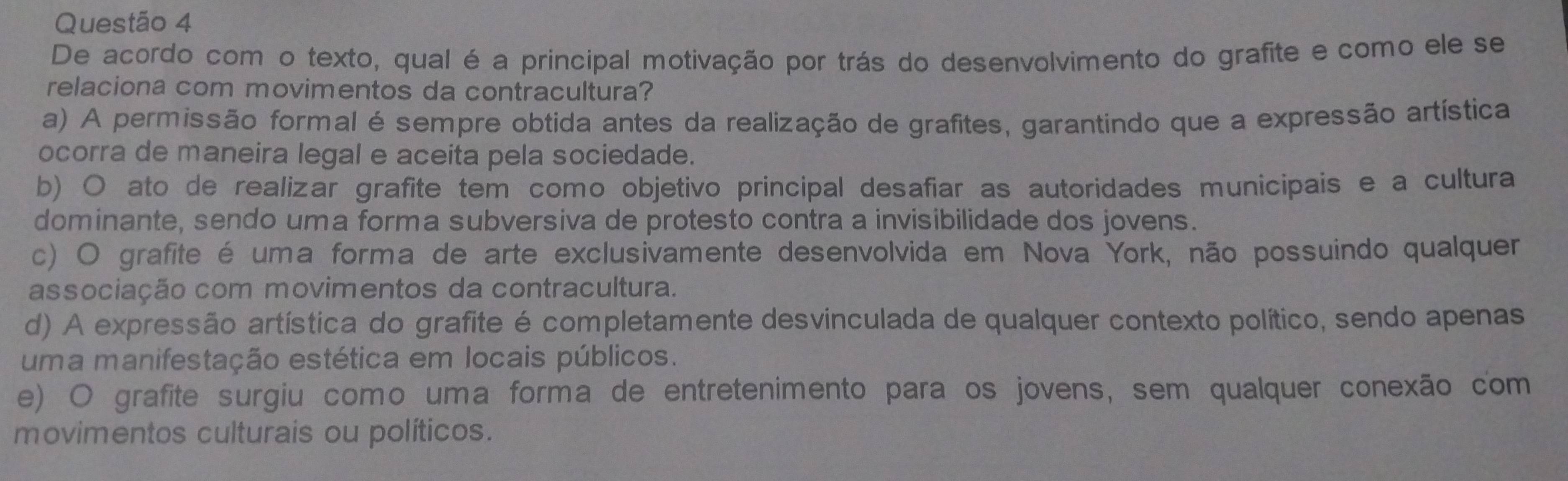 De acordo como texto, qual é a principal motivação por trás do desenvolvimento do grafite e como ele se
relaciona com movimentos da contracultura?
a) A permissão formal é sempre obtida antes da realização de grafites, garantindo que a expressão artística
ocorra de maneira legal e aceita pela sociedade.
b) O ato de realizar grafite tem como objetivo principal desafiar as autoridades municipais e a cultura
dominante, sendo uma forma subversiva de protesto contra a invisibilidade dos jovens.
c) O grafite é uma forma de arte exclusivamente desenvolvida em Nova York, não possuindo qualquer
associação com movimentos da contracultura.
d) A expressão artística do grafite é completamente desvinculada de qualquer contexto político, sendo apenas
uma manifestação estética em locais públicos.
e) O grafite surgiu como uma forma de entretenimento para os jovens, sem qualquer conexão com
movimentos culturais ou políticos.