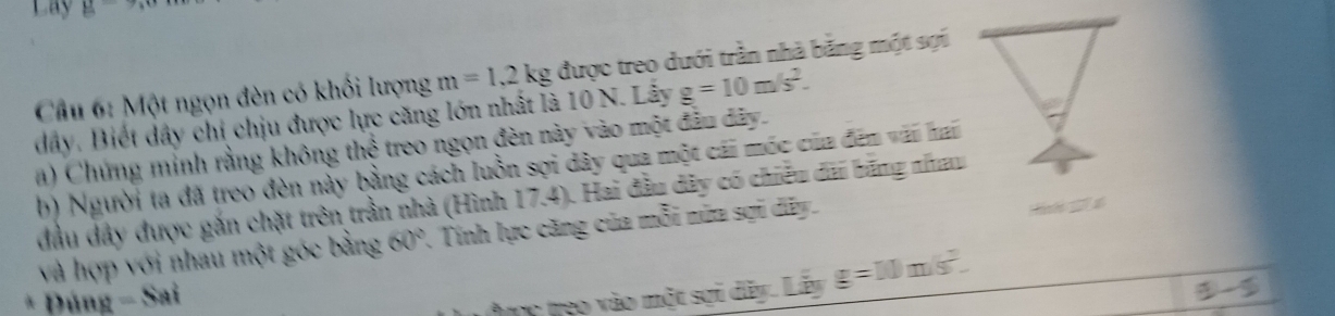Lay^(^-) 
Cầu 6: Một ngọn đèn có khối lượng m=1.2kg được treo dưới trần nhà bằng một sợi
dây. Biết dây chi chịu được lực căng lớn nhất là 10 N. Lấy g=10m/s^2. 
a) Chứng minh rằng không thể treo ngọn đèn này vào một đầu dây. 
b) Người ta đã treo đèn này bằng cách luồn sợi dây qua một cái móc của đến vái hai 
đầu đây được gắn chặt trên trần nhà (Hình 17.4). Hai đầu dây có chiều dài băng nhau 
và hợp với nhau một góc bằng 60°. Tính lực căng của mỗi nửa sợi dãy. H 
* Đúng - Sai 
ợc treo vào một sợi dãy. Lãy g=10m/s^2.
a-5