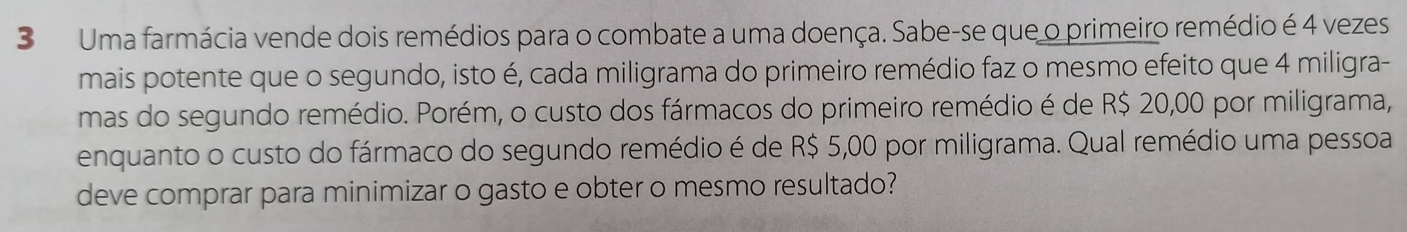 Uma farmácia vende dois remédios para o combate a uma doença. Sabe-se que o primeiro remédio é 4 vezes 
mais potente que o segundo, isto é, cada miligrama do primeiro remédio faz o mesmo efeito que 4 miligra- 
mas do segundo remédio. Porém, o custo dos fármacos do primeiro remédio é de R$ 20,00 por miligrama, 
enquanto o custo do fármaco do segundo remédio é de R$ 5,00 por miligrama. Qual remédio uma pessoa 
deve comprar para minimizar o gasto e obter o mesmo resultado?