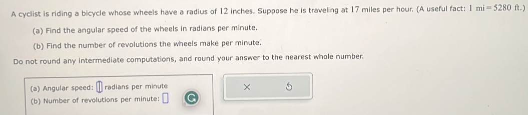 A cyclist is riding a bicycle whose wheels have a radius of 12 inches. Suppose he is traveling at 17 miles per hour. (A useful fact: 1mi=5280ft.)
(a) Find the angular speed of the wheels in radians per minute. 
(b) Find the number of revolutions the wheels make per minute. 
Do not round any intermediate computations, and round your answer to the nearest whole number. 
(a) Angular speed: radians per minute × 
(b) Number of revolutions per minute :