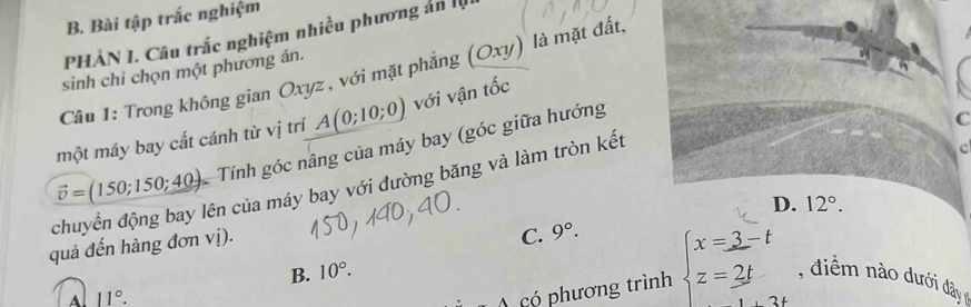 Bài tập trắc nghiệm
PHÀN I. Câu trắc nghiệm nhiều phương án lộ
sinh chi chọn một phương án.
Câu 1: Trong không gian Oxyz , với mặt phẳng (Oxy) là mặt đất.
một máy bay cất cánh từ vị trí A(0;10;0) với vận tốc
chuyển động bay lên của máy bay với đường băng và làm tròn kết vector v=(150;150;40) Tính góc nâng của máy bay (góc giữa hướng
C
c
D.
quả đến hàng đơn vị).
C. 9°. 12°. 
A có phương trình beginarrayl x=3-t z=2tendarray.
B. 10°. dim no dưới dây
11°.