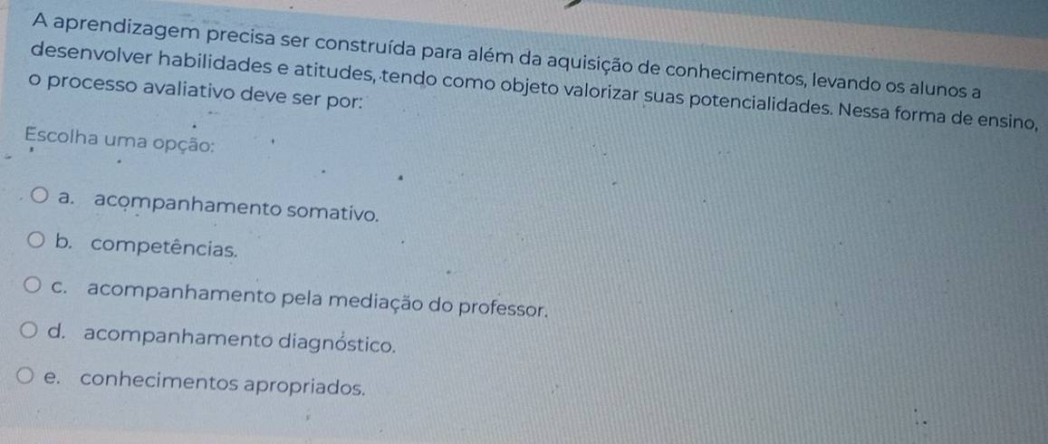 A aprendizagem precisa ser construída para além da aquisição de conhecimentos, levando os alunos a
o processo avaliativo deve ser por: desenvolver habilidades e atitudes, tendo como objeto valorizar suas potencialidades. Nessa forma de ensino,
Escolha uma opção:
a. acompanhamento somativo.
b. competências.
c. acompanhamento pela mediação do professor.
d. acompanhamento diagnóstico.
e. conhecimentos apropriados.