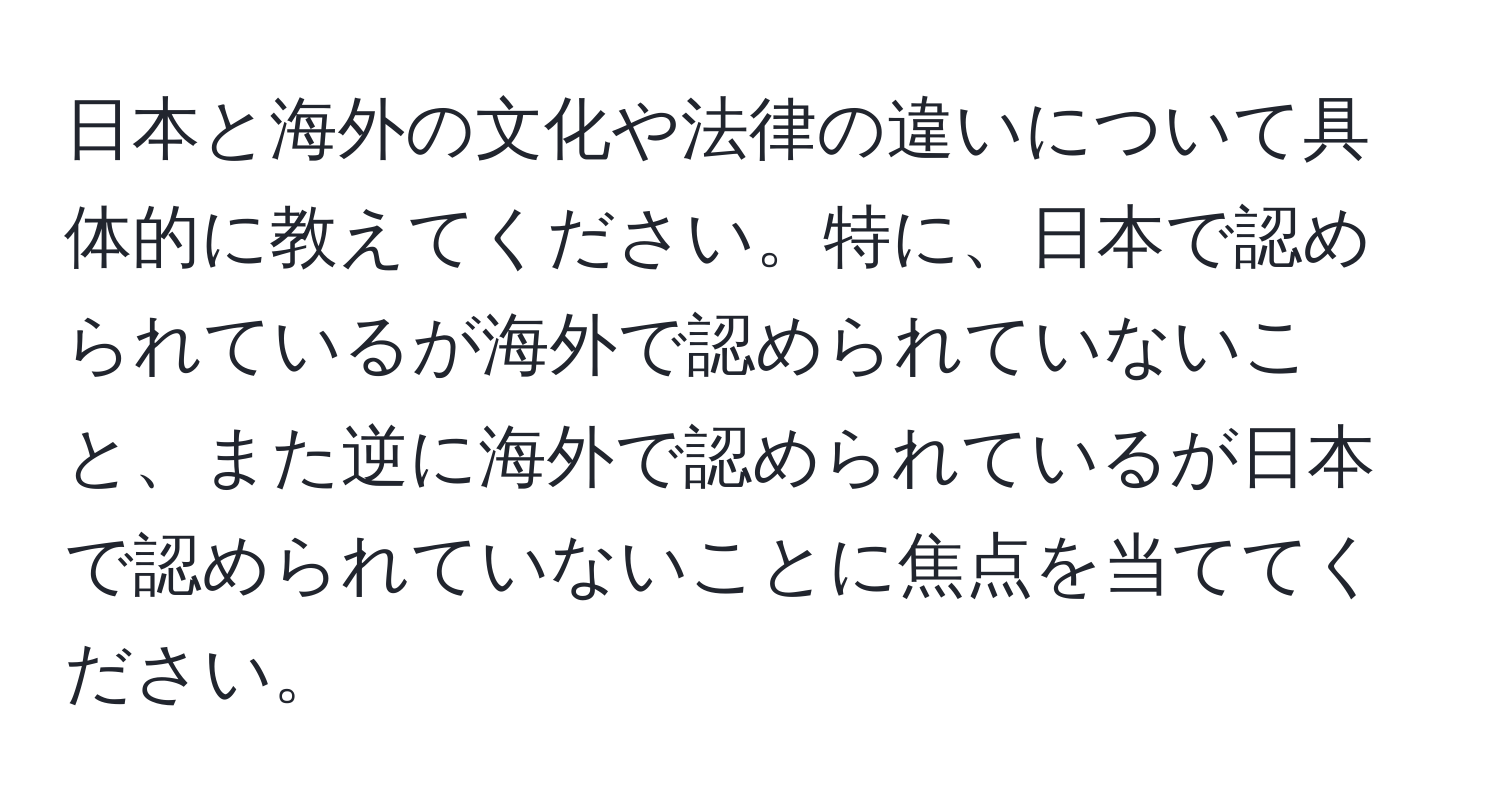 日本と海外の文化や法律の違いについて具体的に教えてください。特に、日本で認められているが海外で認められていないこと、また逆に海外で認められているが日本で認められていないことに焦点を当ててください。