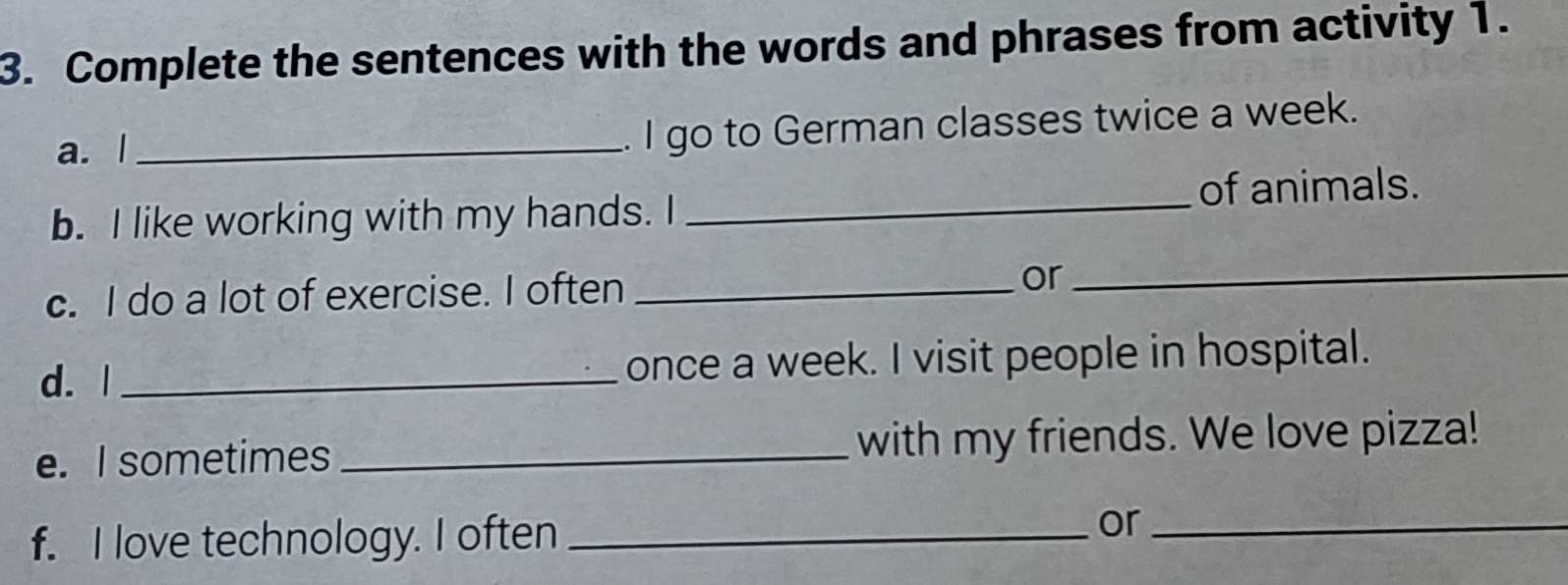 Complete the sentences with the words and phrases from activity 1. 
a. l_ 
. I go to German classes twice a week. 
b. I like working with my hands. I _of animals. 
c. I do a lot of exercise. I often _or 
_ 
d. | _once a week. I visit people in hospital. 
e. I sometimes _with my friends. We love pizza! 
f. I love technology. I often_ 
or_