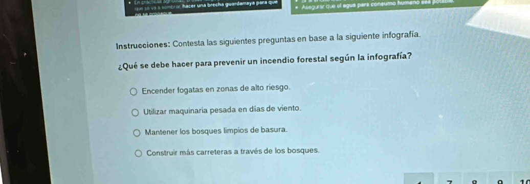 Asegurar que el egua para coneumo humenó se
que se va a sembrar hacer una brecha guardarraya para que
Instrucciones: Contesta las siguientes preguntas en base a la siguiente infografía.
¿Qué se debe hacer para prevenir un incendio forestal según la infografía?
Encender fogatas en zonas de alto riesgo.
Utilizar maquinaria pesada en días de viento.
Mantener los bosques limpios de basura.
Construir más carreteras a través de los bosques.