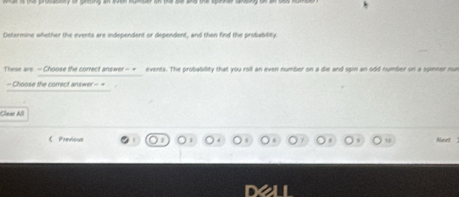 wat is the probsbility of getting an even humber on the bie and the spinner landing on sn o 
Determine whether the events are independent or dependent, and then find the probability 
These are - Choose the correct answer - - events. The probability that you roll an even number on a die and spin an odd number on a spinner nan 
- Choose the correct answer ∠ O°4 a 
Clear All 
Previous 5 2 3 4 7 9 10 Nert