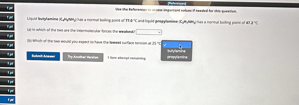 [References]
Use the References to access important values if needed for this question.
1pt Liquid butylamine (C_4H_9NH_2) has a normal boiling point of 77.0°C and liquid propylamine (C_3H_7NH_2) has a normal boiling point of 47.2°C. 
1pt 
(a) In which of the two are the intermolecular forces the weakest?
pt
(b) Which of the two would you expect to have the Iowest surface tension at 25°C
1pt √
butylamine
1 pt Submit Answer Try Another Version 1 item attempt remaining propylamine
1 pt
1pt
1 pt