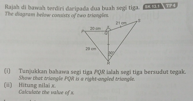 Rajah di bawah terdiri daripada dua buah segi tiga. SK 13.1 TP4
The diagram below consists of two triangles.
(i) Tunjukkan bahawa segi tiga PQR ialah segi tiga bersudut tegak.
Show that triangle PQR is a right-angled triangle.
(ii) Hitung nilai x.
Calculate the value of x.