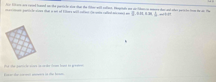 of 13 
Air filters are rated based on the particle size that the filter will collect. Hospitals use air filters to remove dust and other particles from the air. The 
maximum particle sizes that a set of filters will collect (in units called microns) are  12/10 , 0.01, 0.38,  5/10  , and 0.07. 
Put the particle sizes in order from least to greatest. 
Enter the correct answers in the boxes.