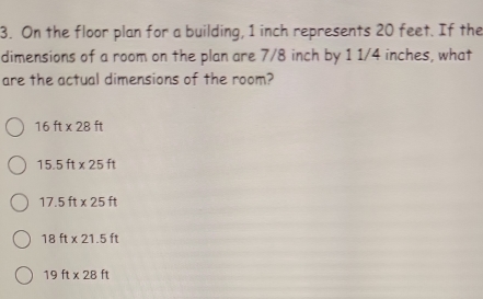 On the floor plan for a building, 1 inch represents 20 feet. If the
dimensions of a room on the plan are 7/8 inch by 1 1/4 inches, what
are the actual dimensions of the room?
16ft* 28ft
15.5ft* 25ft
17.5ft* 25ft
18ft* 21.5ft
19ft* 28ft