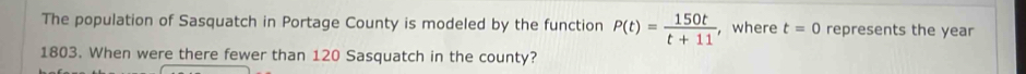 The population of Sasquatch in Portage County is modeled by the function P(t)= 150t/t+11  , where t=0 represents the year 
1803. When were there fewer than 120 Sasquatch in the county?