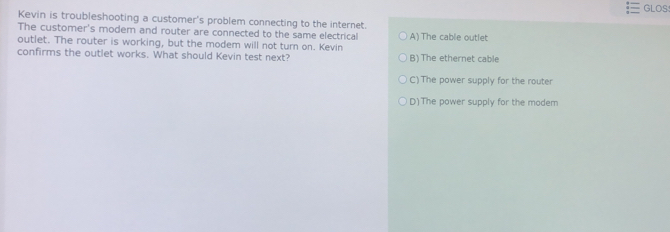 GLOS
Kevin is troubleshooting a customer's problem connecting to the internet.
The customer's modem and router are connected to the same electrical A) The cable outlet
outlet. The router is working, but the modem will not turn on. Kevin
confirms the outlet works. What should Kevin test next? B) The ethernet cable
C)The power supply for the router
D)The power supply for the modem