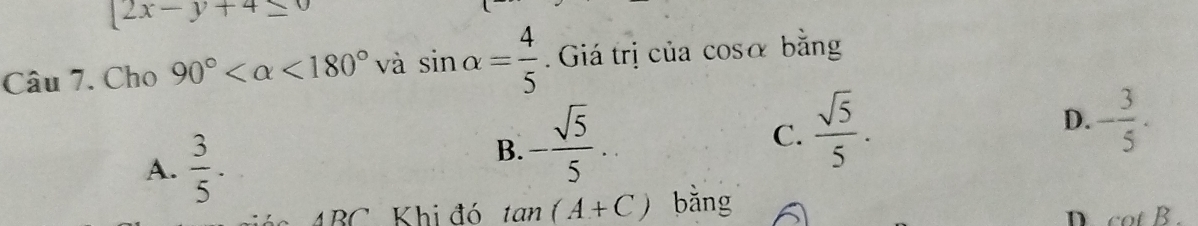 [2x-y+4≤ 0
Câu 7. Cho 90° <180° và sin alpha = 4/5 . Giá trị của cosα bằng
A.  3/5 .
B. - sqrt(5)/5 ...
C.  sqrt(5)/5 .
D. - 3/5 .
ABC Khi đó tan (A+C) bǎng
D cot B.