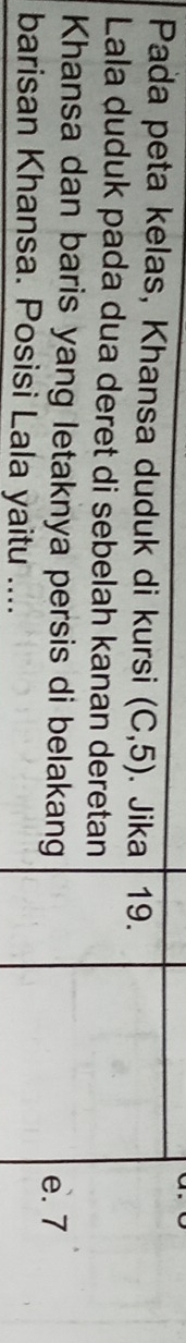 Pada peta kelas, Khansa duduk di kursi (C,5). Jika 19.
Lala duduk pada dua deret di sebelah kanan deretan
Khansa dan baris yang letaknya persis di belakang e. 7
barisan Khansa. Posisi Lala yaitu ....