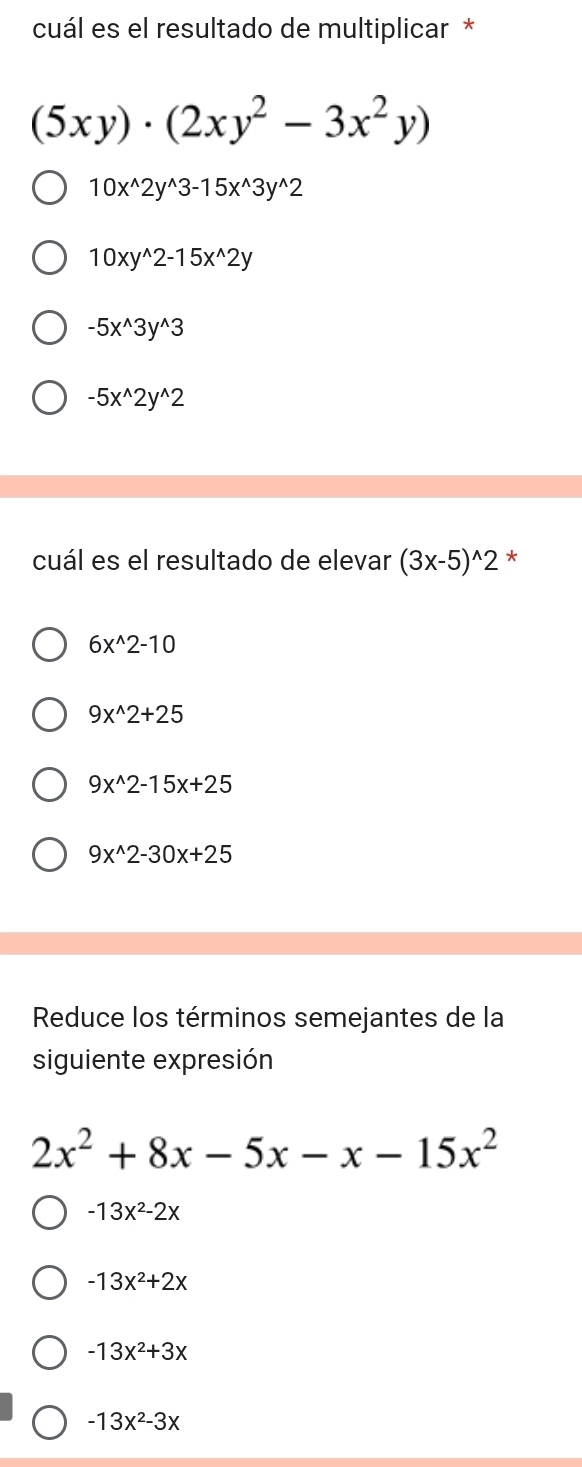 cuál es el resultado de multiplicar *
(5xy)· (2xy^2-3x^2y)
10x^(wedge)2y^(wedge)3-15x^(wedge)3y^(wedge)2
10xy^(wedge)2-15x^(wedge)2y
-5x^(wedge)3y^(wedge)3
-5x^(wedge)2y^(wedge)2
cuál es el resultado de elevar (3x-5)^wedge 2 *
6x^(wedge)2-10
9x^(wedge)2+25
9x^(wedge)2-15x+25
9x^(wedge)2-30x+25
Reduce los términos semejantes de la
siguiente expresión
2x^2+8x-5x-x-15x^2
-13x^2-2x
-13x^2+2x
-13x^2+3x
-13x^2-3x