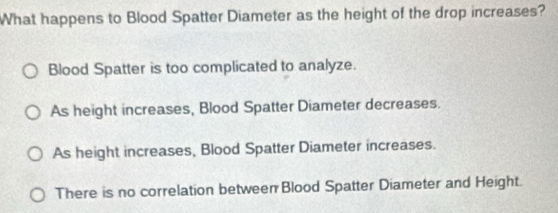 What happens to Blood Spatter Diameter as the height of the drop increases?
Blood Spatter is too complicated to analyze.
As height increases, Blood Spatter Diameter decreases.
As height increases, Blood Spatter Diameter increases.
There is no correlation between Blood Spatter Diameter and Height.