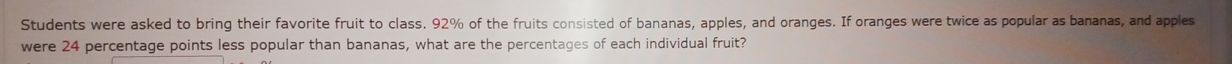 Students were asked to bring their favorite fruit to class. 92% of the fruits consisted of bananas, apples, and oranges. If oranges were twice as popular as bananas, and apples 
were 24 percentage points less popular than bananas, what are the percentages of each individual fruit?