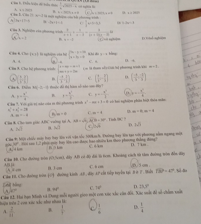 Q0x× (3.6  )
Câu 1. Diều kiện để biểu thức  1/x sqrt(2025-x) có nghĩa là:
A. x≤ 2025 B. x<202Sx!= 0 c) ≤ 2025;x!= 0 D. x≥ 2025
Câu 2, Câu 21 x=-2 là một nghiệm của bắt phương trình :
A 3x+17>5 B -2x+1 C/  1/2 x+5>3,5 D/ 1-2x
Câu 3. Nghiệm của phương trình  2/x+1 + 1/x-2 = 3/(x+1)(x-2) ld
A. x=2 1、 x=-2 (C) vô nghiệm D.Vôsố nghiệm
Câu 4. Cho (x:y) là nghiệm của hsqrt(beginarray)l 5x-y=16 x+3y=0endarray.  Khỉ đó y-x bằng:
A、4、 B 4. C. 6. D. -6.
Câu 5. Cho hc^2 *  phương trình : beginarrayl x+my=m+1 mx+y=2mendarray. (m là tham số).Giải hệ phương trình khi m=2.
A ( 5/3 ; 2/3 ) B. ( (-5)/3 ; 2/3 ) C. ( 5/3 ;- 2/3 ) D. ( (-5)/3 ; (-2)/3 )
Câu 6. Điểm M(-2;-1) thuộc đồ thị hàm số nào sau đây?
A. y= x^2/4 . B. y= x^2/2 . C. y=- x^2/2 . D. y=- x^2/4 .
Câu 7. Với giá trị nào của m thì phương trình x^2-mx+3=0 có hai nghiệm phân biệt thỏa mãn:
x_1^(3+x_2^3=28
A. m=-4 B. m=0 C. m=4 D. m=0;m=4
Câu 8. Cho tam giác ABC vuông tại A, AB=sqrt(6);overline ACB)=30° 、 Tính BC ?
A. 2sqrt(2) B. 3sqrt(2) C. 2sqrt(6) D. 2sqrt(3)
Câu 9: Một chiếc máy bay bay lên với vận tốc 500km/h. Đường bay lên tạo với phương nằm ngang một
góc 30°. Hỏi sau 1,2 phút máy bay lên cao được bao nhiêu km theo phương thẳng đứng?
A/4 km B.)5 km C. 6 km D. 7 km .
Câu 10. Cho đường tròn (O;5cm) b, dây AB có độ dài là 6cm. Khoảng cách từ tâm đường tròn đến dây
AB.là: D. 5 cm .
(A. 4 cm B. 3 cm C. 6 cm
Câu 11. Cho đường tròn (O) đường kính AB , dây AP cắt tiếp tuyến tại B ở T . Biết widehat TBP=47°. Số đo
T bằng:
47° B. 94° C. 74° D. 23,5°
Câu 12. Hai bạn Minh và Dung mỗi người gico một con xúc xắc cân đối. Xác suất để số chấm xuất
thiện trên 2 con xúc xắc như nhau là:
A.  2/11 .  1/7 . C  1/6  D.  1/4 
B.