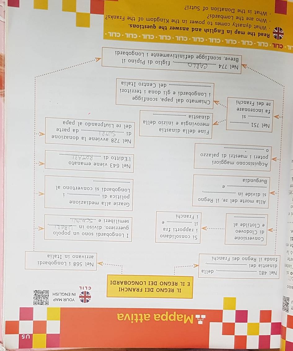 U5 
Mappa attiva 
YOUR MAP 
IN ENGLISH 
IL REGNO DEI FRANCHI C L I L 
ano E IL REGNO DEI LONGOBARDI 

o si Nel 481 _ 
, della 
'inten dinastia dei _Nel 568 i Longobardi 
rte fonda il Regno dei Franchi arrivano in Italia 
ò la 
te en 
i Conversione Si consolidano I Longobardi sono un popolo 
e. di Clodoveo _i rapporti fra guerriero, diviso in_ 
_ 
e Clotilde al il _e semiliberi e_ 
bi e 
i Franchi 
0 
Grazie alla mediazione 
Alla morte del re, il Regno politica di _i 
_ 
ie: si divide in_ 
_ 
Longobardi si convertono al 
are 
e 
Burgundia 
Nel 643 viene emanato 
Acquisiscono maggiori l’Editto di_ 
poteri i maestri di palazzo 
。 _Nel 728 avviene la donazione 
di da parte 
Fine della dinastia del re Liutprando al papa 
Nel 751 _merovingia e inizio della 
_si dinastia_ 
fa incoronare 
re dei Franchi Chiamato dal papa, sconfigge 
i Longobardi e gli dona i territori 
_del Centro Italia 
Nel 774 _.., figlio di Pipino il 
Breve, sconfigge definitivamente i Longobardi 
LIL · CLIL · CLIL ·CLIL· CLIL· CLIL· CLIL· CLIL ·CLIL · CLIL· CLIL· CLIL· 
Read the map in English and answer the questions. 
· What dynasty comes to power in the Kingdom of the Franks? 
Who are the Lombards? 
What is the Donation of Sutri?