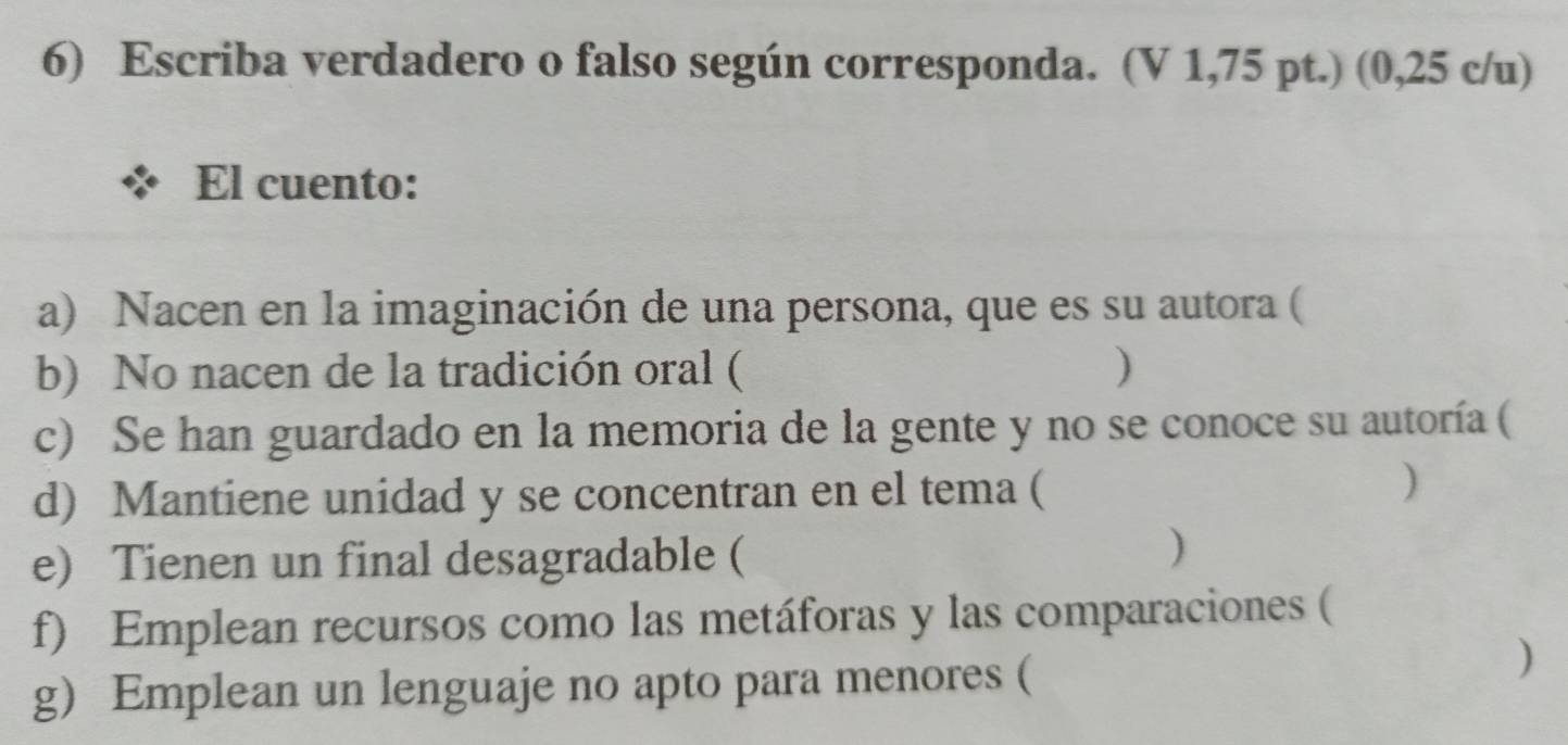 Escriba verdadero o falso según corresponda. (V 1,75 pt.) (0,25 c/u) 
El cuento: 
a) Nacen en la imaginación de una persona, que es su autora ( 
b) No nacen de la tradición oral ( ) 
c) Se han guardado en la memoria de la gente y no se conoce su autoría ( 
d) Mantiene unidad y se concentran en el tema ( 
) 
e) Tienen un final desagradable ( 
) 
f) Emplean recursos como las metáforas y las comparaciones ( 
g) Emplean un lenguaje no apto para menores ( 
)