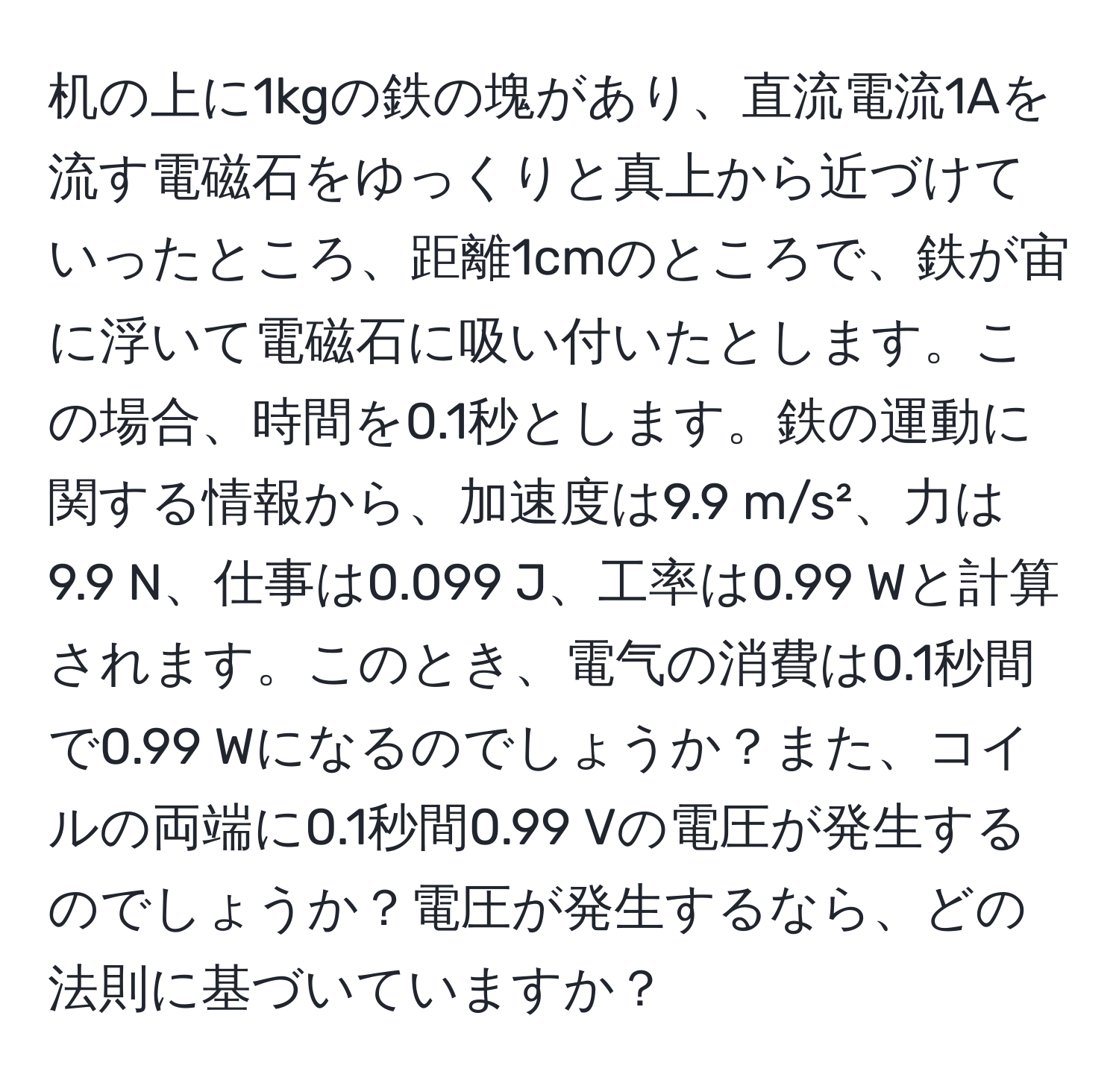 机の上に1kgの鉄の塊があり、直流電流1Aを流す電磁石をゆっくりと真上から近づけていったところ、距離1cmのところで、鉄が宙に浮いて電磁石に吸い付いたとします。この場合、時間を0.1秒とします。鉄の運動に関する情報から、加速度は9.9 m/s²、力は9.9 N、仕事は0.099 J、工率は0.99 Wと計算されます。このとき、電气の消費は0.1秒間で0.99 Wになるのでしょうか？また、コイルの両端に0.1秒間0.99 Vの電圧が発生するのでしょうか？電圧が発生するなら、どの法則に基づいていますか？