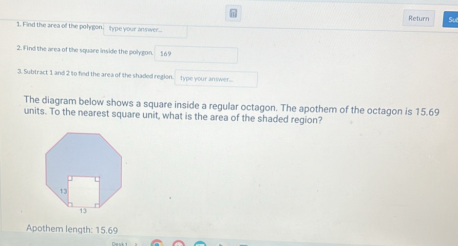 Return Sul 
1. Find the area of the polygon. type your answer... 
2. Find the area of the square inside the polygon. 169 
3. Subtract 1 and 2 to find the area of the shaded region. type your answer... 
The diagram below shows a square inside a regular octagon. The apothem of the octagon is 15.69
units. To the nearest square unit, what is the area of the shaded region? 
Apothem length: 15.69
Desk 1