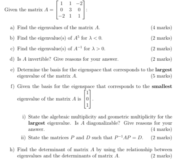 Given the matrix A=beginbmatrix 1&1&-2 0&3&0 -2&1&1endbmatrix I 
a) Find the eigenvalues of the matrix A. (4 marks) 
b) Find the eigenvalue(s) of A^5 for lambda <0</tex>. (2 marks) 
c) Find the eigenvalue(s) of A^(-1) for lambda >0. (2 marks) 
d) Is A invertible? Give reasons for your answer. (2 marks) 
e) Determine the basis for the eigenspace that corresponds to the largest 
eigenvalue of the matrix A. (5 marks) 
f) Given the basis for the eigenspace that corresponds to the smallest 
eigenvalue of the matrix A is beginbmatrix 1 0 1endbmatrix. 
i) State the algebraic multiplicity and geometric multiplicity for the 
largest eigenvalue. Is A diagonalizable? Give reasons for your 
answer. (4 marks) 
ii) State the matrices P and D such that P^(-1)AP=D. (2 marks) 
h) Find the determinant of matrix A by using the relationship between 
eigenvalues and the determinants of matrix A. (2 marks)